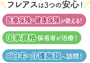 フレアスは3つの安心！医療保険・健康保険が使える！国家資格保有者が治療！ご自宅・介護施設へ訪問マッサージ！羽曳野市、藤井寺市、松原市、柏原市、堺市、大阪市平野区、大阪市住吉区、八尾市、狭山市、富田林市、河内長野市、南河内郡河南町etc